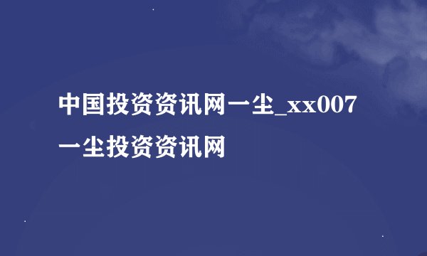 中国投资资讯网一尘_xx007一尘投资资讯网
