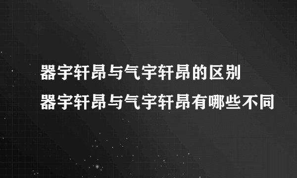 器宇轩昂与气宇轩昂的区别 器宇轩昂与气宇轩昂有哪些不同