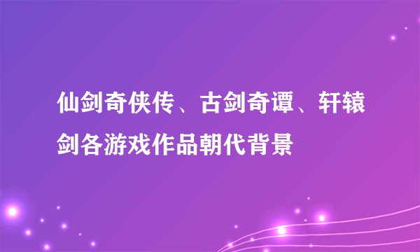 仙剑奇侠传、古剑奇谭、轩辕剑各游戏作品朝代背景