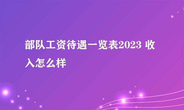 部队工资待遇一览表2023 收入怎么样