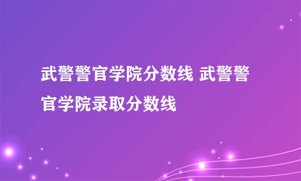 武警警官学院分数线 武警警官学院录取分数线