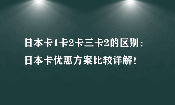 日本卡1卡2卡三卡2的区别：日本卡优惠方案比较详解！