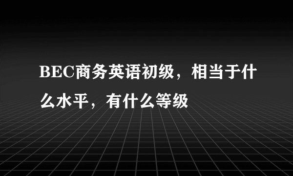 BEC商务英语初级，相当于什么水平，有什么等级