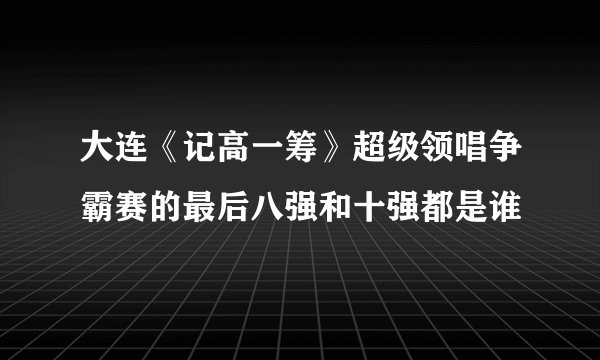 大连《记高一筹》超级领唱争霸赛的最后八强和十强都是谁