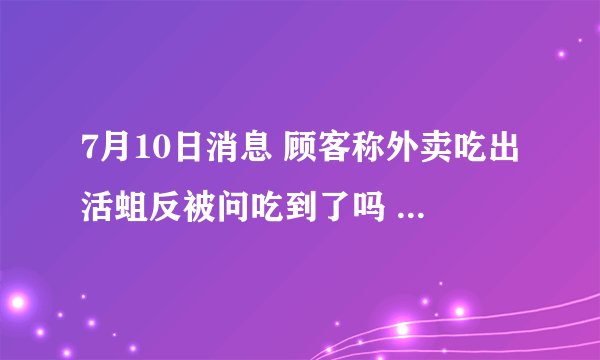7月10日消息 顾客称外卖吃出活蛆反被问吃到了吗 事件真相