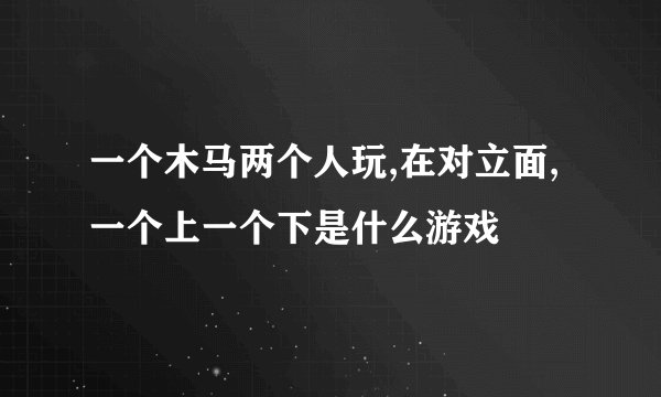 一个木马两个人玩,在对立面,一个上一个下是什么游戏