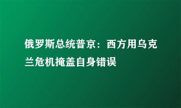 俄罗斯总统普京：西方用乌克兰危机掩盖自身错误
