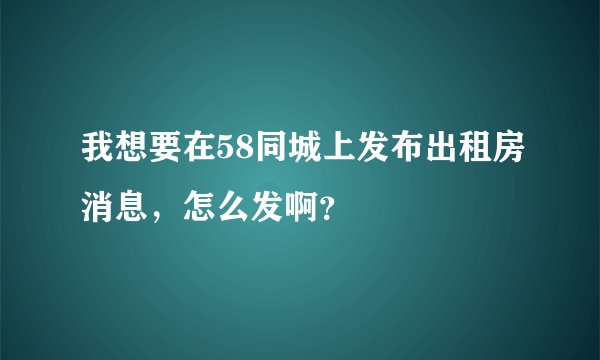 我想要在58同城上发布出租房消息，怎么发啊？