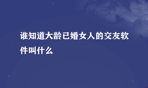 谁知道大龄已婚女人的交友软件叫什么