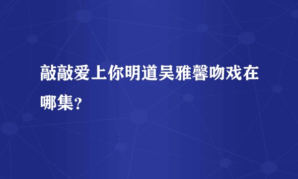 敲敲爱上你明道吴雅馨吻戏在哪集？