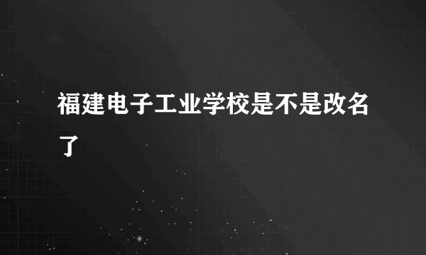 福建电子工业学校是不是改名了
