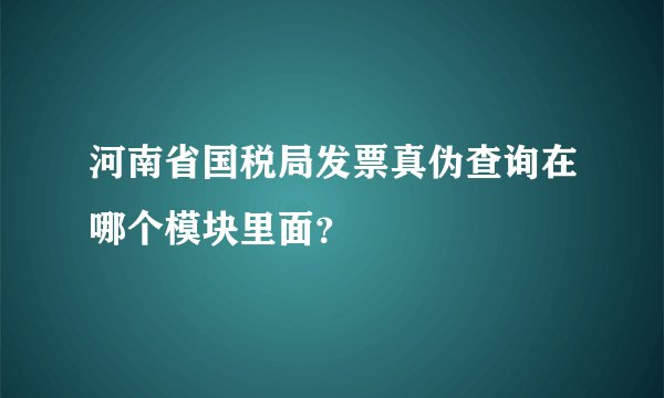 河南省国税局发票真伪查询在哪个模块里面？