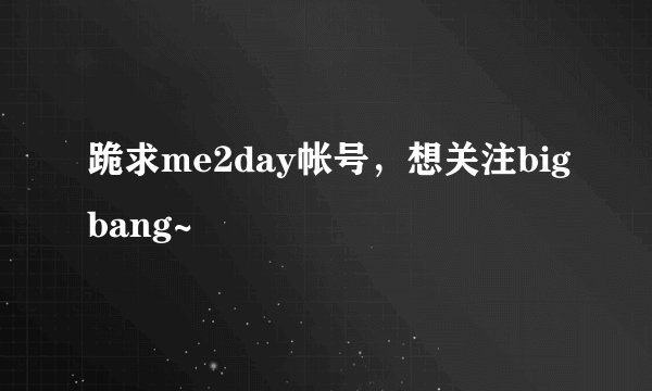 跪求me2day帐号，想关注bigbang~