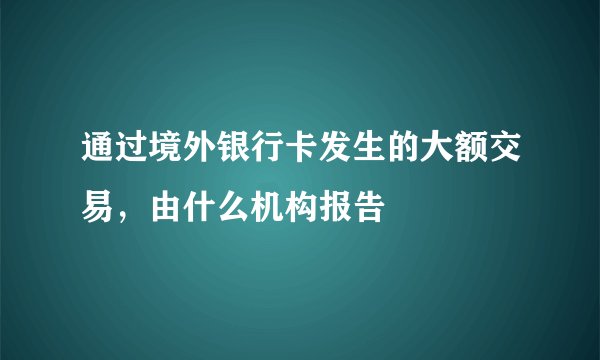 通过境外银行卡发生的大额交易，由什么机构报告