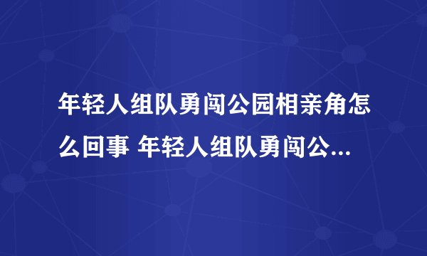 年轻人组队勇闯公园相亲角怎么回事 年轻人组队勇闯公园相亲角详情介绍