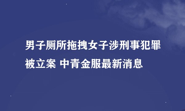 男子厕所拖拽女子涉刑事犯罪被立案 中青金服最新消息