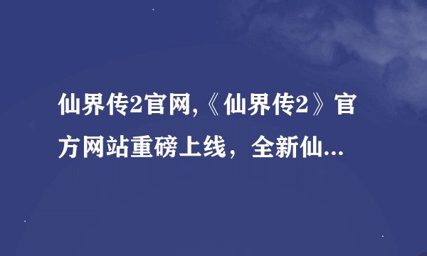 仙界传2官网,《仙界传2》官方网站重磅上线，全新仙侠世界等你探索！