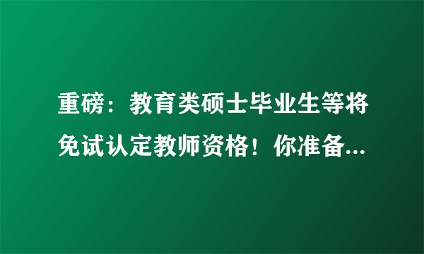 重磅:教育类硕士毕业生等将免试认定教师资格!你准备好了吗?