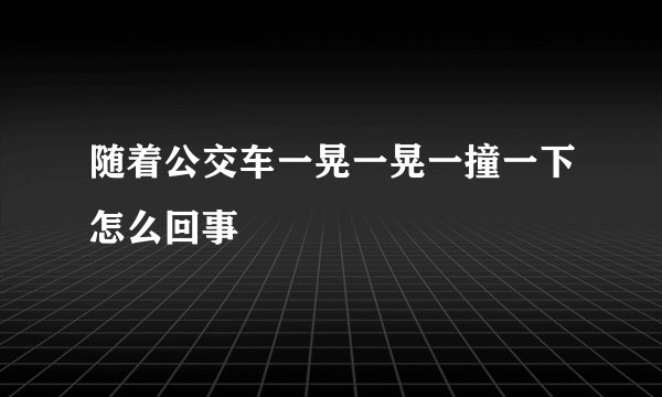 随着公交车一晃一晃一撞一下怎么回事
