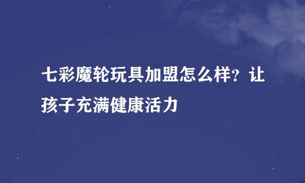 七彩魔轮玩具加盟怎么样？让孩子充满健康活力