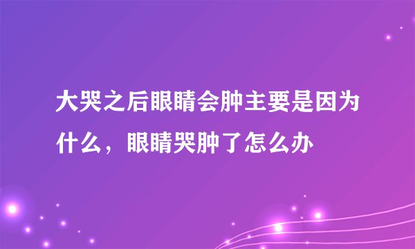 大哭之后眼睛会肿主要是因为什么，眼睛哭肿了怎么办