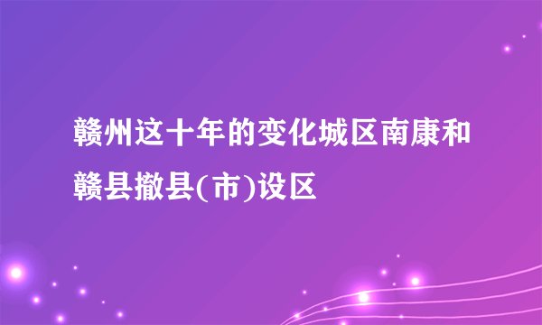 赣州这十年的变化城区南康和赣县撤县(市)设区