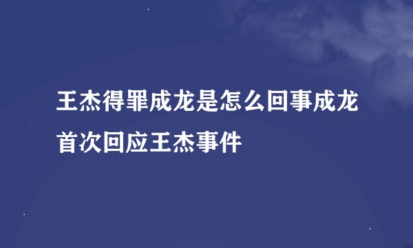 王杰得罪成龙是怎么回事成龙首次回应王杰事件