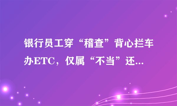 银行员工穿“稽查”背心拦车办ETC，仅属“不当”还是“违法”？