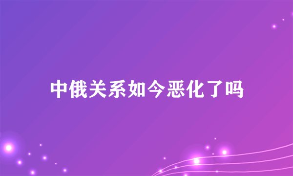 中俄关系如今恶化了吗