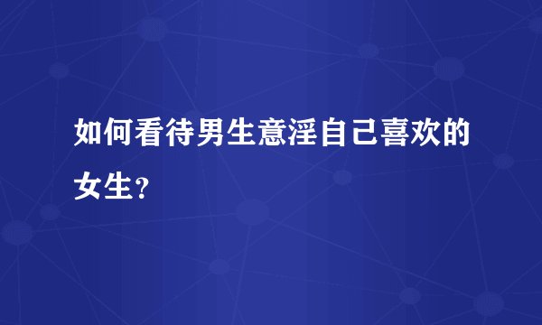 如何看待男生意淫自己喜欢的女生?
