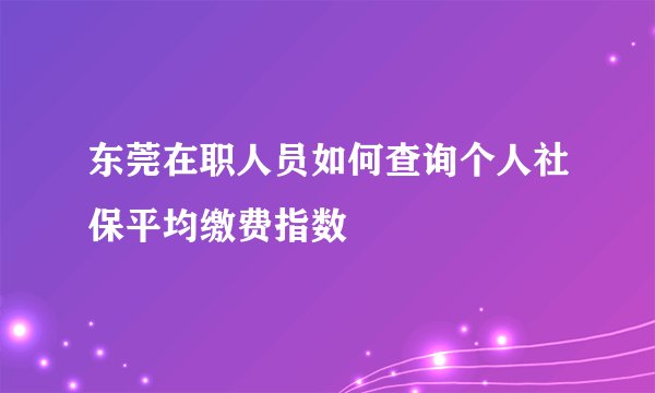 东莞在职人员如何查询个人社保平均缴费指数