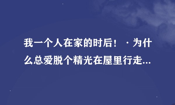 我一个人在家的时后！·为什么总爱脱个精光在屋里行走！~白天黑夜都一样。这是什么原因啊！~难道我变态吗