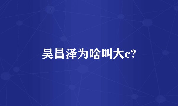 吴昌泽为啥叫大c?
