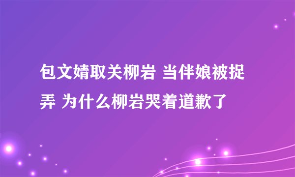 包文婧取关柳岩 当伴娘被捉弄 为什么柳岩哭着道歉了