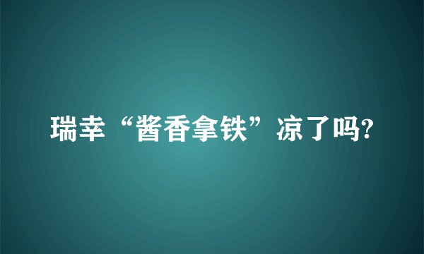 瑞幸“酱香拿铁”凉了吗?