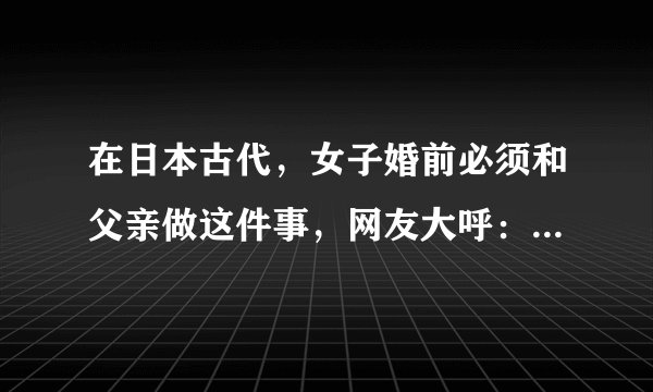 在日本古代,女子婚前必须和父亲做这件事,网友大呼:不忍直视