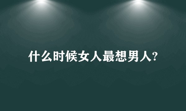 什么时候女人最想男人?