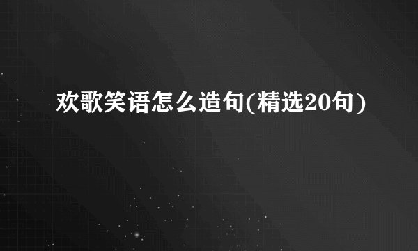 欢歌笑语怎么造句(精选20句)