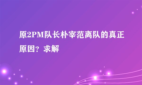 原2PM队长朴宰范离队的真正原因?求解
